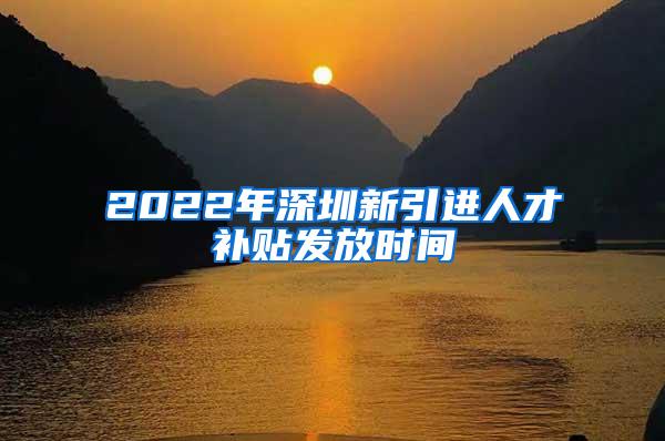 2022年深圳新引进人才补贴发放时间