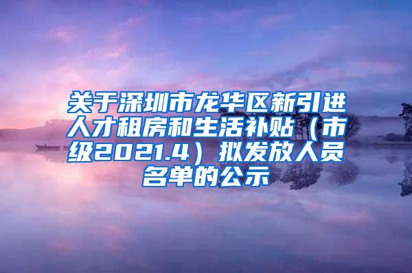 关于深圳市龙华区新引进人才租房和生活补贴（市级2021.4）拟发放人员名单的公示