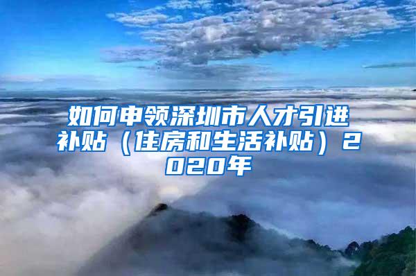 如何申领深圳市人才引进补贴（住房和生活补贴）2020年