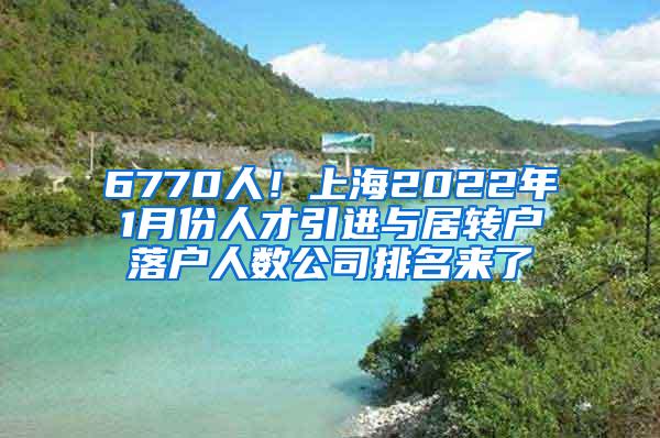 6770人！上海2022年1月份人才引进与居转户落户人数公司排名来了