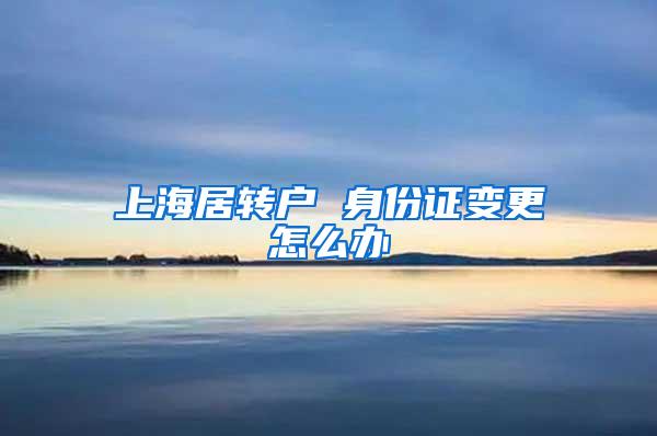 上海居转户 身份证变更怎么办