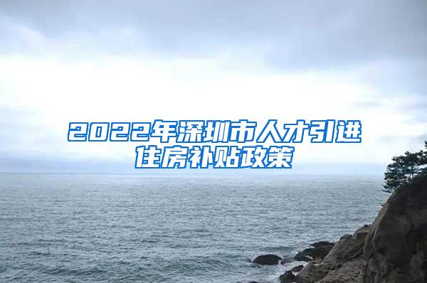 2022年深圳市人才引进住房补贴政策