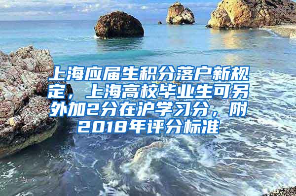 上海应届生积分落户新规定，上海高校毕业生可另外加2分在沪学习分，附2018年评分标准