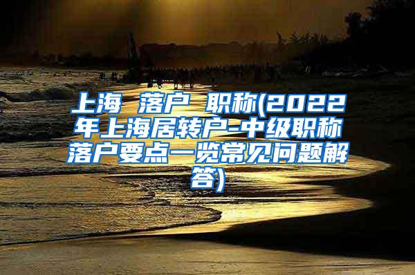 上海 落户 职称(2022年上海居转户-中级职称落户要点一览常见问题解答)