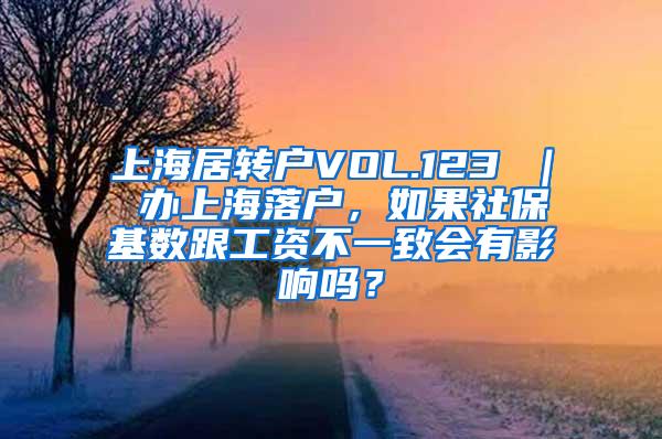 上海居转户VOL.123 ｜ 办上海落户，如果社保基数跟工资不一致会有影响吗？