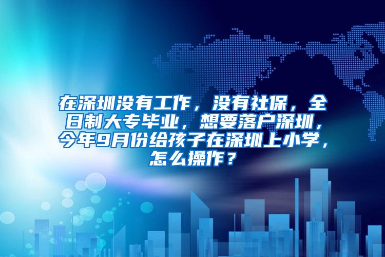 在深圳没有工作，没有社保，全日制大专毕业，想要落户深圳，今年9月份给孩子在深圳上小学，怎么操作？