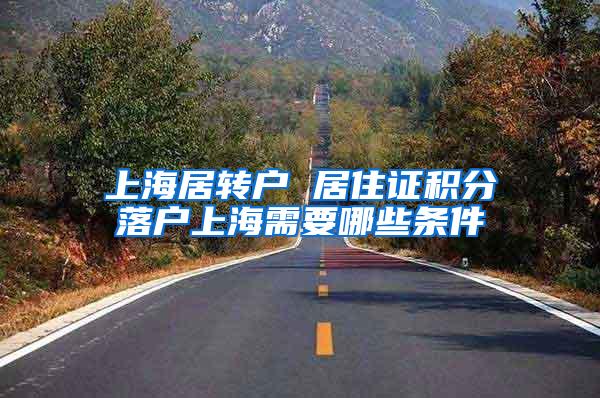上海居转户 居住证积分落户上海需要哪些条件