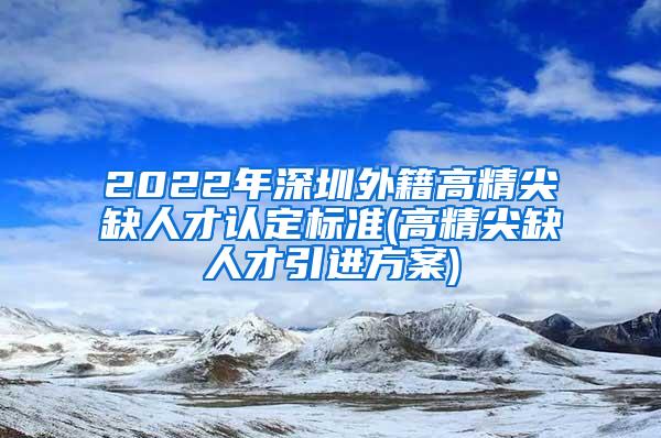 2022年深圳外籍高精尖缺人才认定标准(高精尖缺人才引进方案)