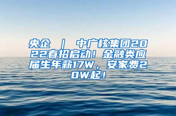 央企 ｜ 中广核集团2022春招启动！金融类应届生年薪17W，安家费20W起！