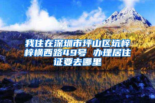 我住在深圳市坪山区坑梓梓横西路49号 办理居住证要去哪里