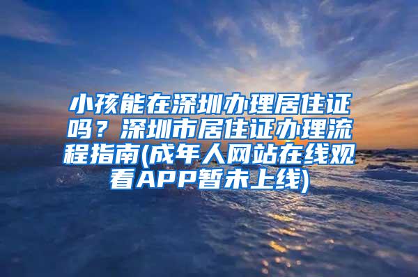 小孩能在深圳办理居住证吗？深圳市居住证办理流程指南(成年人网站在线观看APP暂未上线)