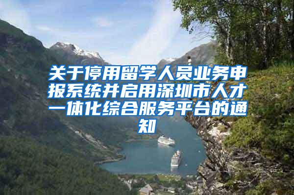 关于停用留学人员业务申报系统并启用深圳市人才一体化综合服务平台的通知