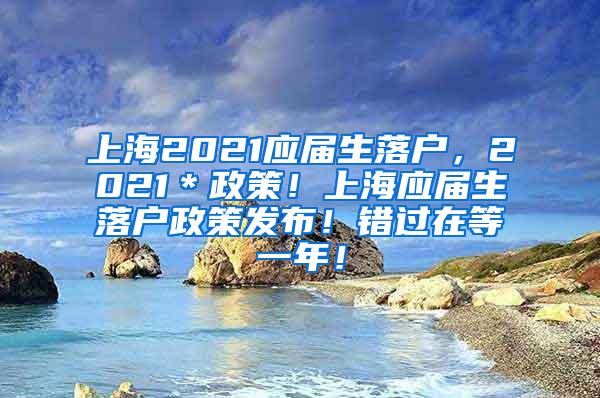 上海2021应届生落户，2021＊政策！上海应届生落户政策发布！错过在等一年！