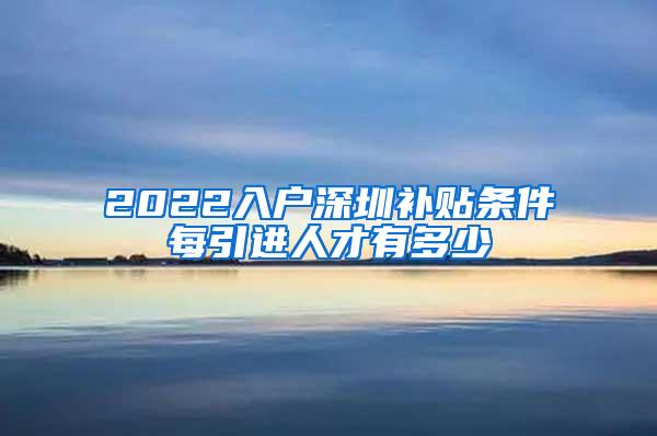 2022入户深圳补贴条件每引进人才有多少