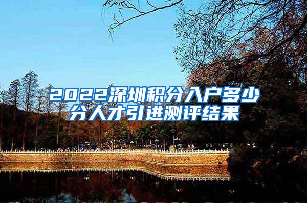 2022深圳积分入户多少分人才引进测评结果