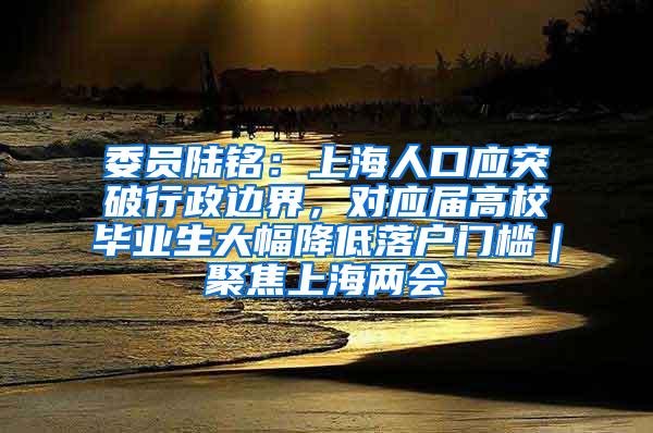 委员陆铭：上海人口应突破行政边界，对应届高校毕业生大幅降低落户门槛｜聚焦上海两会