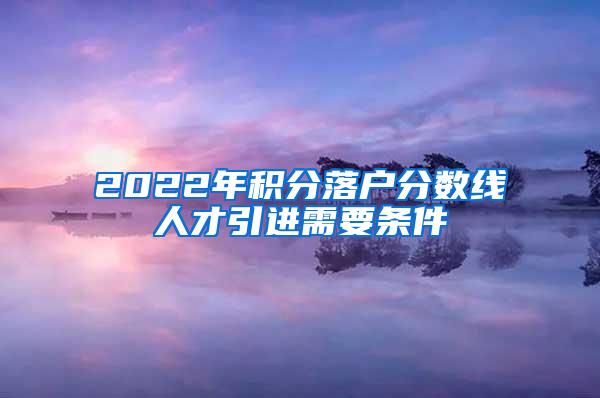 2022年积分落户分数线人才引进需要条件