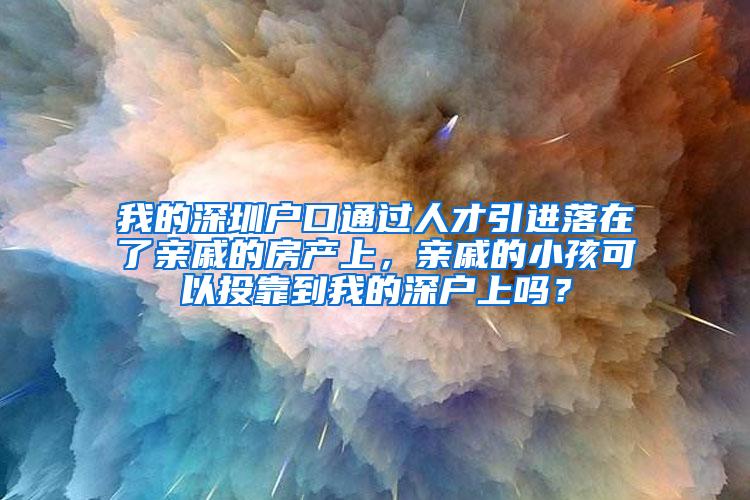 我的深圳户口通过人才引进落在了亲戚的房产上，亲戚的小孩可以投靠到我的深户上吗？