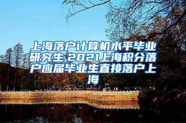 上海落户计算机水平毕业研究生,2021上海积分落户应届毕业生直接落户上海