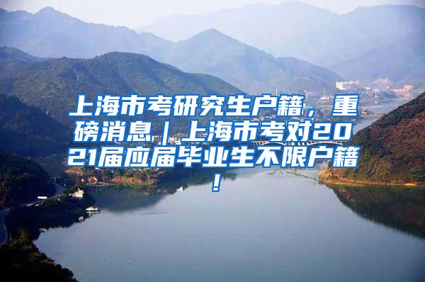 上海市考研究生户籍，重磅消息｜上海市考对2021届应届毕业生不限户籍！