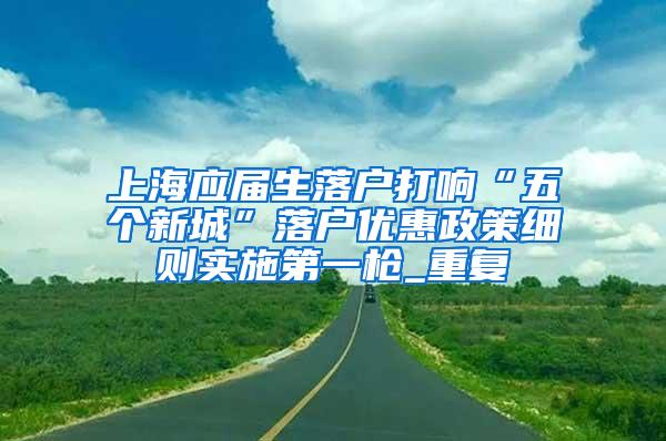 上海应届生落户打响“五个新城”落户优惠政策细则实施第一枪_重复