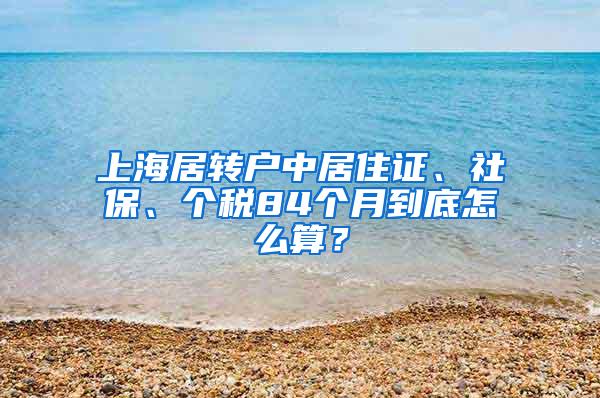 上海居转户中居住证、社保、个税84个月到底怎么算？