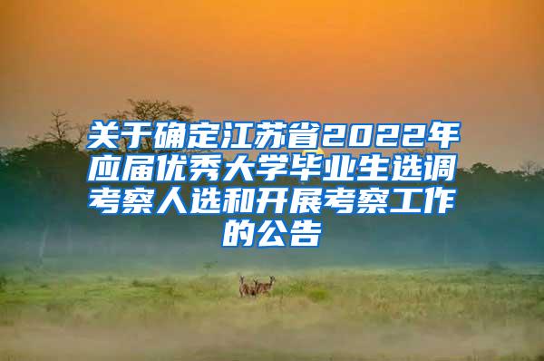 关于确定江苏省2022年应届优秀大学毕业生选调考察人选和开展考察工作的公告