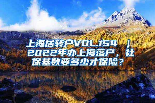 上海居转户VOL.154 ｜ 2022年办上海落户，社保基数要多少才保险？