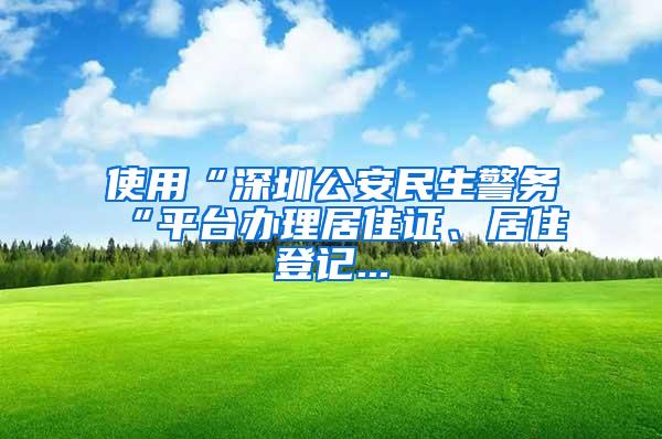 使用“深圳公安民生警务“平台办理居住证、居住登记...