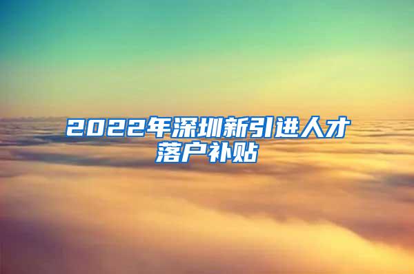 2022年深圳新引进人才落户补贴