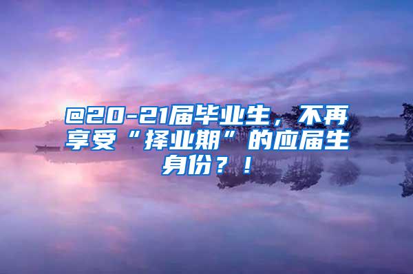 @20-21届毕业生，不再享受“择业期”的应届生身份？！