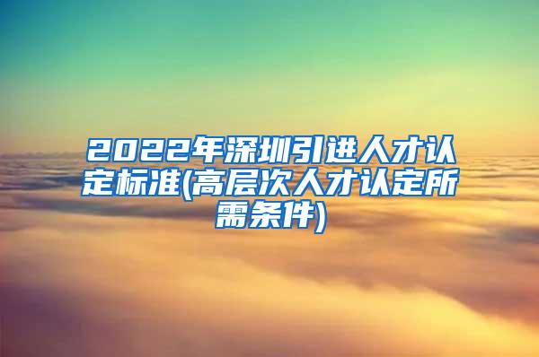 2022年深圳引进人才认定标准(高层次人才认定所需条件)