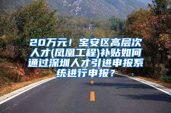 20万元！宝安区高层次人才(凤凰工程)补贴如何通过深圳人才引进申报系统进行申报？