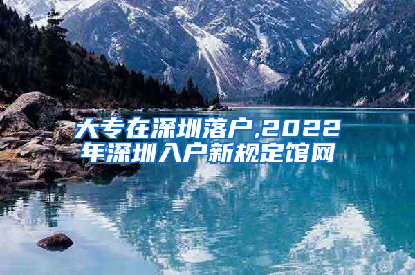 大专在深圳落户,2022年深圳入户新规定馆网