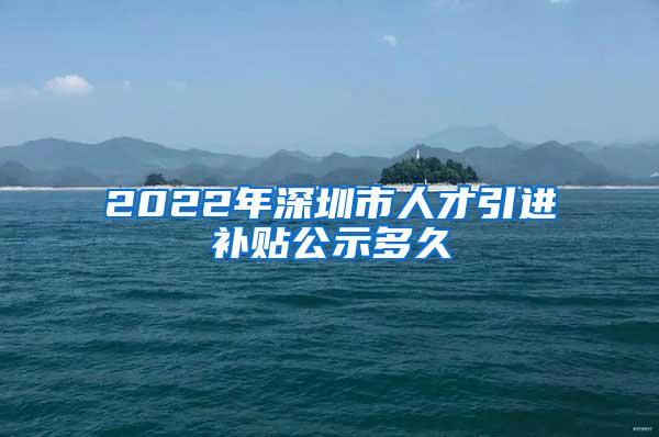 2022年深圳市人才引进补贴公示多久