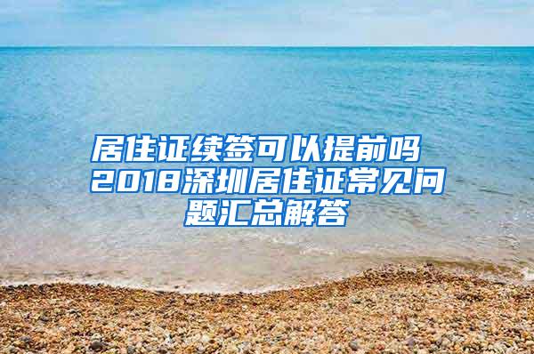 居住证续签可以提前吗 2018深圳居住证常见问题汇总解答