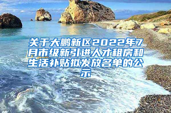 关于大鹏新区2022年7月市级新引进人才租房和生活补贴拟发放名单的公示