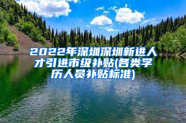 2022年深圳深圳新进人才引进市级补贴(各类学历人员补贴标准)