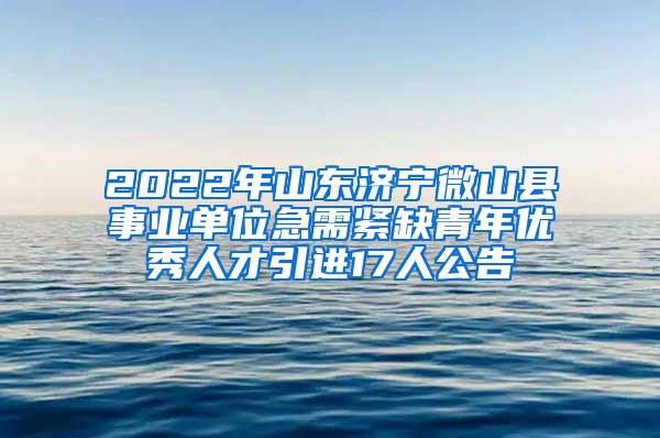 2022年山东济宁微山县事业单位急需紧缺青年优秀人才引进17人公告