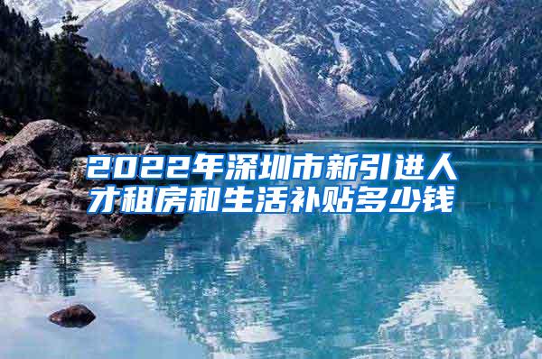 2022年深圳市新引进人才租房和生活补贴多少钱