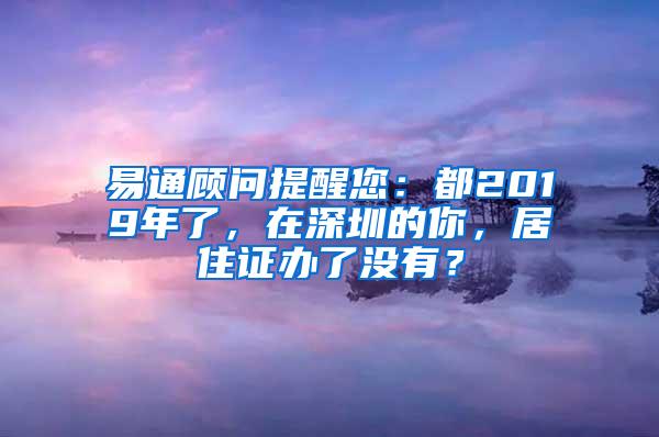 易通顾问提醒您：都2019年了，在深圳的你，居住证办了没有？