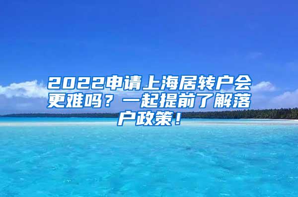 2022申请上海居转户会更难吗？一起提前了解落户政策！