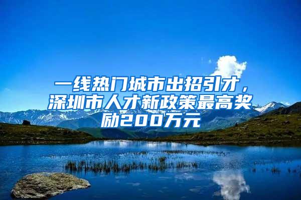 一线热门城市出招引才，深圳市人才新政策最高奖励200万元