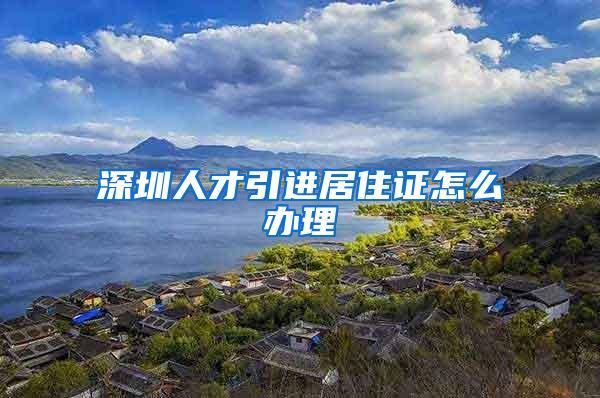 深圳人才引进居住证怎么办理