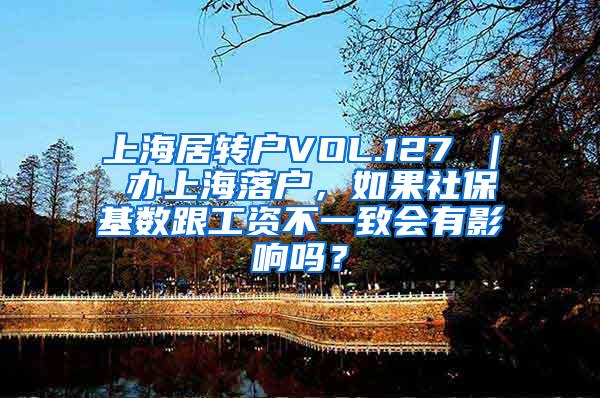 上海居转户VOL.127 ｜ 办上海落户，如果社保基数跟工资不一致会有影响吗？