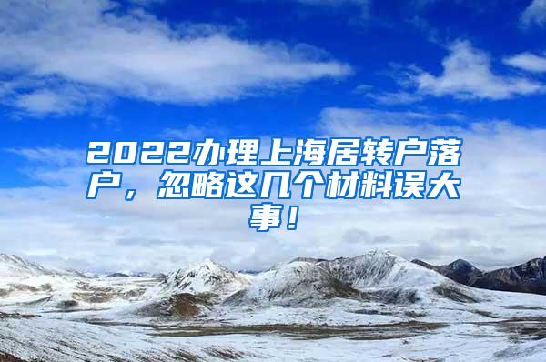 2022办理上海居转户落户，忽略这几个材料误大事！