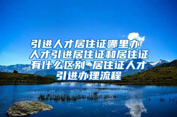 引进人才居住证哪里办 人才引进居住证和居住证有什么区别 居住证人才引进办理流程