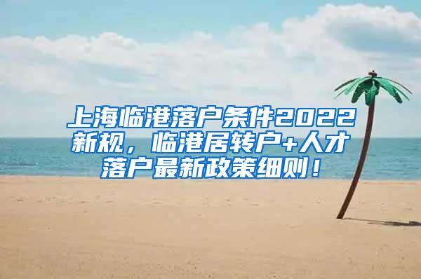 上海临港落户条件2022新规，临港居转户+人才落户最新政策细则！