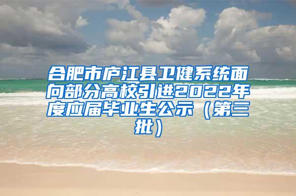 合肥市庐江县卫健系统面向部分高校引进2022年度应届毕业生公示（第三批）