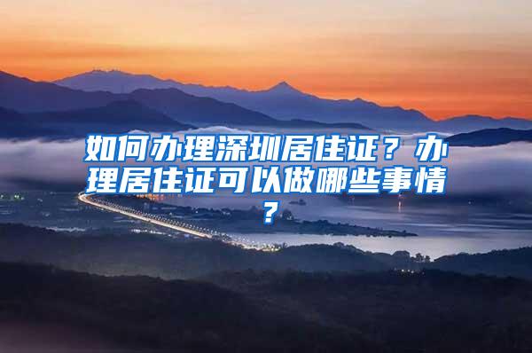 如何办理深圳居住证？办理居住证可以做哪些事情？